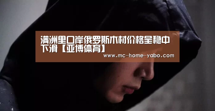 满洲里口岸俄罗斯木材价格呈稳中下滑【亚博体育】(图2) 亚博